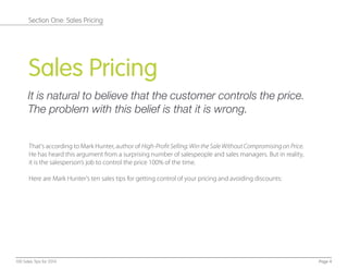 Sales Pricing
It is natural to believe that the customer controls the price.
The problem with this belief is that it is wrong.
That's according to Mark Hunter, author of High-ProfitSelling: Win the Sale Without Compromisingon Price.
He has heard this argument from a surprising number of salespeople and sales managers. But in reality,
it is the salesperson’s job to control the price 100% of the time.
Here are Mark Hunter's ten sales tips for getting control of your pricing and avoiding discounts:
Page 4100 Sales Tips for 2014
Section One: Sales Pricing
 