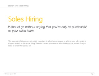 #
Sales Hiring
It should go without saying that you’re only as successful
as your sales team.
This means the hiring process is vitally important: it will either set you up to achieve your sales goals, or
throw a wrench in the whole thing. There are certain qualities that all-star salespeople possess that you
need to be on the lookout for.
Page 7100 Sales Tips for 2014
Section Two: Sales Hiring
 