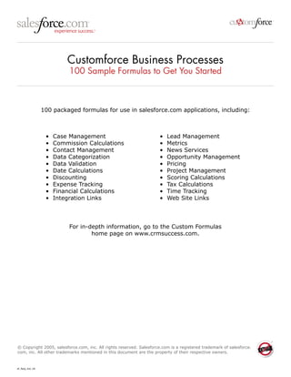 Customforce Business Processes 
100 Sample Formulas to Get You Started 
100 packaged formulas for use in salesforce.com applications, including: 
• Case Management 
• Commission Calculations 
• Contact Management 
• Data Categorization 
• Data Validation 
• Date Calculations 
• Discounting 
• Expense Tracking 
• Financial Calculations 
• Integration Links 
• Lead Management 
• Metrics 
• News Services 
• Opportunity Management 
• Pricing 
• Project Management 
• Scoring Calculations 
• Tax Calculations 
• Time Tracking 
• Web Site Links 
For in-depth information, go to the Custom Formulas 
home page on www.crmsuccess.com. 
© Copyright 2005, salesforce.com, inc. All rights reserved. Salesforce.com is a registered trademark of salesforce. com, inc. All other trademarks mentioned in this document are the property of their respective owners. 
sf_fqrg_ind_v6  
