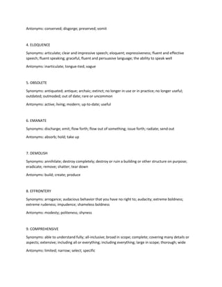 Antonyms: conserved; disgorge; preserved; vomit
4. ELOQUENCE
Synonyms: articulate; clear and impressive speech; eloquent; expressiveness; fluent and effective
speech; fluent speaking; graceful, fluent and persuasive language; the ability to speak well
Antonyms: inarticulate; tongue-tied; vague
5. OBSOLETE
Synonyms: antiquated; antique; archaic; extinct; no longer in use or in practice; no longer useful;
outdated; outmoded; out of date; rare or uncommon
Antonyms: active; living; modern; up-to-date; useful
6. EMANATE
Synonyms: discharge; emit; flow forth; flow out of something; issue forth; radiate; send out
Antonyms: absorb; hold; take up
7. DEMOLISH
Synonyms: annihilate; destroy completely; destroy or ruin a building or other structure on purpose;
eradicate; remove; shatter; tear down
Antonyms: build; create; produce
8. EFFRONTERY
Synonyms: arrogance; audacious behavior that you have no right to; audacity; extreme boldness;
extreme rudeness; impudence; shameless boldness
Antonyms: modesty; politeness; shyness
9. COMPREHENSIVE
Synonyms: able to understand fully; all-inclusive; broad in scope; complete; covering many details or
aspects; extensive; including all or everything; including everything; large in scope; thorough; wide
Antonyms: limited; narrow; select; specific
 