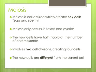 Meiosis 
 Meiosis is cell division which creates sex cells 
(egg and sperm) 
 Meiosis only occurs in testes and ovaries 
 The new cells have half (haploid) the number 
of chromosomes 
 Involves two cell divisions, creating four cells 
 The new cells are different from the parent cell 
 