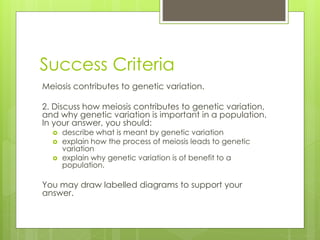 Success Criteria 
Meiosis contributes to genetic variation. 
2. Discuss how meiosis contributes to genetic variation, 
and why genetic variation is important in a population. 
In your answer, you should: 
 describe what is meant by genetic variation 
 explain how the process of meiosis leads to genetic 
variation 
 explain why genetic variation is of benefit to a 
population. 
You may draw labelled diagrams to support your 
answer. 
 
