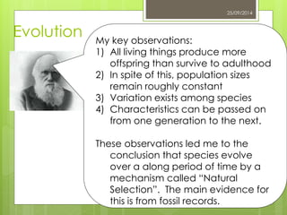 25/09/2014 
Evolution 
My key observations: 
1) All living things produce more 
offspring than survive to adulthood 
2) In spite of this, population sizes 
remain roughly constant 
3) Variation exists among species 
4) Characteristics can be passed on 
from one generation to the next. 
These observations led me to the 
conclusion that species evolve 
over a along period of time by a 
mechanism called “Natural 
Selection”. The main evidence for 
this is from fossil records. 
 