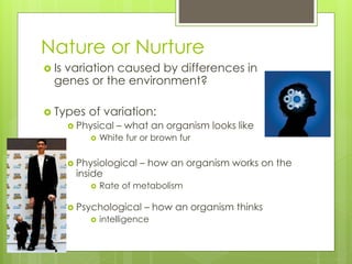 Nature or Nurture 
 Is variation caused by differences in 
genes or the environment? 
 Types of variation: 
 Physical – what an organism looks like 
 White fur or brown fur 
 Physiological – how an organism works on the 
inside 
 Rate of metabolism 
 Psychological – how an organism thinks 
 intelligence 
 