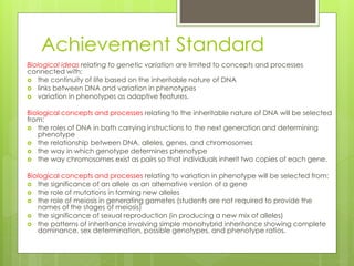 Achievement Standard 
Biological ideas relating to genetic variation are limited to concepts and processes 
connected with: 
 the continuity of life based on the inheritable nature of DNA 
 links between DNA and variation in phenotypes 
 variation in phenotypes as adaptive features. 
Biological concepts and processes relating to the inheritable nature of DNA will be selected 
from: 
 the roles of DNA in both carrying instructions to the next generation and determining 
phenotype 
 the relationship between DNA, alleles, genes, and chromosomes 
 the way in which genotype determines phenotype 
 the way chromosomes exist as pairs so that individuals inherit two copies of each gene. 
Biological concepts and processes relating to variation in phenotype will be selected from: 
 the significance of an allele as an alternative version of a gene 
 the role of mutations in forming new alleles 
 the role of meiosis in generating gametes (students are not required to provide the 
names of the stages of meiosis) 
 the significance of sexual reproduction (in producing a new mix of alleles) 
 the patterns of inheritance involving simple monohybrid inheritance showing complete 
dominance, sex determination, possible genotypes, and phenotype ratios. 
 