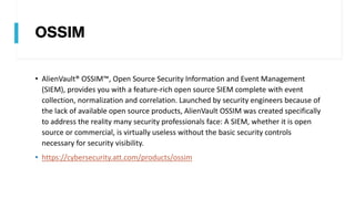 OSSIM
• AlienVault® OSSIM™, Open Source Security Information and Event Management
(SIEM), provides you with a feature-rich open source SIEM complete with event
collection, normalization and correlation. Launched by security engineers because of
the lack of available open source products, AlienVault OSSIM was created specifically
to address the reality many security professionals face: A SIEM, whether it is open
source or commercial, is virtually useless without the basic security controls
necessary for security visibility.
• https://cybersecurity.att.com/products/ossim
 