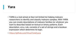 Yara
• YARA is a tool aimed at (but not limited to) helping malware
researchers to identify and classify malware samples. With YARA
you can create descriptions of malware families (or whatever you
want to describe) based on textual or binary patterns. Each
description, a.k.a. rule, consists of a set of strings and a boolean
expression which determine its logic.
• https://github.com/VirusTotal/yara
 