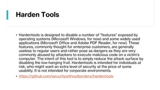 Harden Tools
• Hardentools is designed to disable a number of "features" exposed by
operating systems (Microsoft Windows, for now) and some widely used
applications (Microsoft Office and Adobe PDF Reader, for now). These
features, commonly thought for enterprise customers, are generally
useless to regular users and rather pose as dangers as they are very
commonly abused by attackers to execute malicious code on a victim's
computer. The intent of this tool is to simply reduce the attack surface by
disabling the low-hanging fruit. Hardentools is intended for individuals at
risk, who might want an extra level of security at the price of some
usability. It is not intended for corporate environments.
• https://github.com/securitywithoutborders/hardentools
 