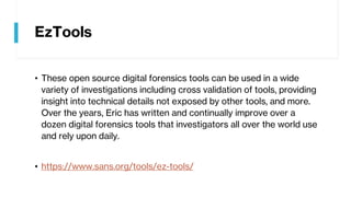 EzTools
• These open source digital forensics tools can be used in a wide
variety of investigations including cross validation of tools, providing
insight into technical details not exposed by other tools, and more.
Over the years, Eric has written and continually improve over a
dozen digital forensics tools that investigators all over the world use
and rely upon daily.
• https://www.sans.org/tools/ez-tools/
 