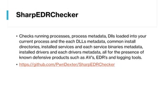 SharpEDRChecker
• Checks running processes, process metadata, Dlls loaded into your
current process and the each DLLs metadata, common install
directories, installed services and each service binaries metadata,
installed drivers and each drivers metadata, all for the presence of
known defensive products such as AV's, EDR's and logging tools.
• https://github.com/PwnDexter/SharpEDRChecker
 
