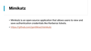 Mimikatz
• Mimikatz is an open-source application that allows users to view and
save authentication credentials like Kerberos tickets.
• https://github.com/gentilkiwi/mimikatz
 