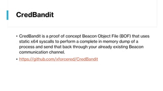 CredBandit
• CredBandit is a proof of concept Beacon Object File (BOF) that uses
static x64 syscalls to perform a complete in memory dump of a
process and send that back through your already existing Beacon
communication channel.
• https://github.com/xforcered/CredBandit
 