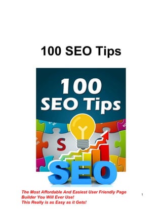 1
100 SEO Tips
The Most Affordable And Easiest User Friendly Page
Builder You Will Ever Use!
This Really is as Easy as it Gets!
 