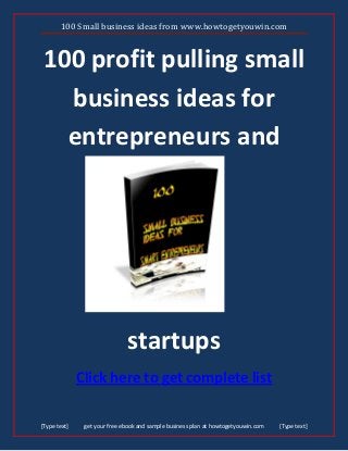 100 Small business ideas from www.howtogetyouwin.com
[Type text] get your free ebook and sample business plan at howtogetyouwin.com [Type text]
100 profit pulling small
business ideas for
entrepreneurs and
startups
Click here to get complete list
 