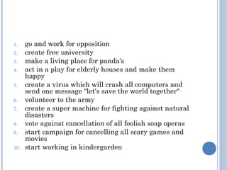 1.    go and work for opposition
2.    create free university
3.    make a living place for panda's
4.    act in a play for elderly houses and make them
      happy
5.    create a virus which will crash all computers and
      send one message "let's save the world together"
6.    volunteer to the army
7.    create a super machine for fighting against natural
      disasters
8.    vote against cancellation of all foolish soap operas
9.    start campaign for cancelling all scary games and
      movies
10.   start working in kindergarden
 