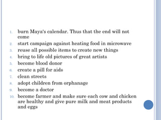 1.    burn Maya's calendar. Thus that the end will not
      come
2.    start campaign against heating food in microwave
3.    reuse all possible items to create new things
4.    bring to life old pictures of great artists
5.    become blood donor
6.    create a pill for aids
7.    clean streets
8.    adopt children from orphanage
9.    become a doctor
10.   become farmer and make sure each cow and chicken
      are healthy and give pure milk and meat products
      and eggs
 