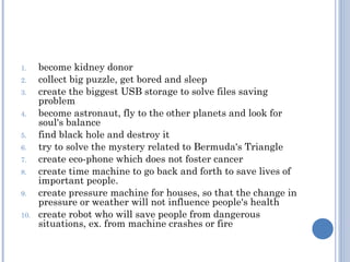 1.    become kidney donor
2.    collect big puzzle, get bored and sleep
3.    create the biggest USB storage to solve files saving
      problem
4.    become astronaut, fly to the other planets and look for
      soul's balance
5.    find black hole and destroy it
6.    try to solve the mystery related to Bermuda's Triangle
7.    create eco-phone which does not foster cancer
8.    create time machine to go back and forth to save lives of
      important people.
9.    create pressure machine for houses, so that the change in
      pressure or weather will not influence people's health
10.   create robot who will save people from dangerous
      situations, ex. from machine crashes or fire
 