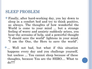 SLEEP PROBLEM
   Finally, after hard-working day, you lay down to
    sleep in a comfort bed and try to think positive,
    as always. The thoughts of how wonderful the
    World is come to your mind ... but a strange
    feeling of worry and anxiety suddenly arises, you
    hear the screams of help, and a powerful thought
    "I should save the world" lightens in your mind.
    "I am the One, the Hero to save the world". 
   ... Well not bad, but what if this situation
    happens every day and you challenge yourself,
    but useless ... You cannot sleep because of these
    thoughts, because You are the HERO.... What to
    do???
 