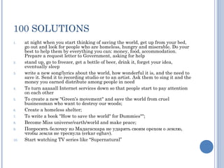 100 SOLUTIONS
1.    at night when you start thinking of saving the world, get up from your bed,
      go out and look for people who are homeless, hungry and miserable. Do your
      best to help them by everything you can: money, food, accommodation.
      Prepare a request letter to Government, asking for help
2.    stand up, go to freezer, get a bottle of beer, drink it, forget your idea,
      eventually sleep
3.    write a new song/lyrics about the world, how wonderful it is, and the need to
      save it. Send it to recording studio or to an artist. Ask them to sing it and the
      money you earned distribute among people in need
4.    To turn aaaaall Internet services down so that people start to pay attention
      on each other 
5.    To create a new "Green's movement" and save the world from cruel
      businessman who want to destroy our woods; 
6.    Create a homeless shelter; 
7.    To write a book "How to save the world" for Dummies""; 
8.    Become Miss universe/earth/world and make peace; 
9.    Попросить белочку из Мадагаскара не ударять своим орехом о землю,
      чтобы земля не треснула (erkar eghav). 
10.   Start watching TV series like "Supernatural”
 