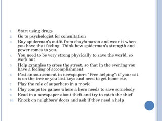 1.    Start using drugs
2.    Go to psychologist for consultation
3.    Buy spiderman's outfit from ebay/amazon and wear it when
      you have that feeling. Think how spiderman's strength and
      power comes to you.
4.    You need to be very strong physically to save the world, so
      work out
5.    Help grannies to cross the street, so that in the evening you
      have a feeling of accomplishment
6.    Post announcement in newspapers "Free helping": if your cat
      is on the tree or you lost keys and need to get home etc.
7.    Play the role of superhero in a movie
8.    Play computer games where a hero needs to save somebody
9.    Read in a newspaper about theft and try to catch the thief.
10.   Knock on neighbors' doors and ask if they need a help
 