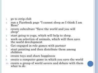 1.    go to strip club
2.    run a Facebook page "I cannot sleep as I think I am
      Hero"
3.    create subculture "Save the world and you will
      sleep"
4.    start going to yoga, which will help to sleep.
5.    work on selection of animals, which will then save
      the world development
6.    Get engaged in role games with partner
7.    start painting and then distribute them among
      children
8.    create toys and share happiness
9.    create a computer game in which you save the world
10.   create a group of world savers and debate with them
      what to do
 