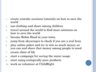 1.    create youtube sessions/ tutorials on how to save the
      world
2.    sue clothing and share among children
3.    travel around the world to find more solutions on
      how to save the world
4.    become Robin Hood in your town.
5.    jump from skyscraper to check if you are a real hero
6.    play online poker and try to win as much money as
      you can and share that money among people in need
7.    create elixir of life
8.    start a campaign for saving the water usage
9.    start using ecologically pure products
10.   work as volunteer at ChildRight
 