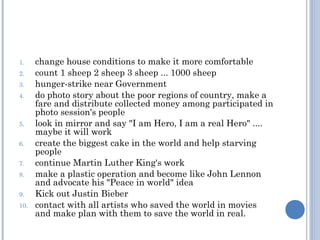 1.    change house conditions to make it more comfortable
2.    count 1 sheep 2 sheep 3 sheep ... 1000 sheep
3.    hunger-strike near Government
4.    do photo story about the poor regions of country, make a
      fare and distribute collected money among participated in
      photo session's people
5.    look in mirror and say "I am Hero, I am a real Hero" ....
      maybe it will work
6.    create the biggest cake in the world and help starving
      people
7.    continue Martin Luther King's work
8.    make a plastic operation and become like John Lennon
      and advocate his "Peace in world" idea
9.    Kick out Justin Bieber
10.   contact with all artists who saved the world in movies
      and make plan with them to save the world in real.
 