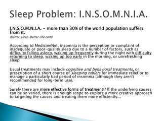 I.N.S.O.M.N.I.A. - more than 30% of the world population suffers
from it.
(better-sleep-better-life.com)

According to MedicineNet, insomnia is the perception or complaint of
inadequate or poor-quality sleep due to a number of factors, such as
difficulty falling asleep, waking up frequently during the night with difficulty
returning to sleep, waking up too early in the morning, or unrefreshing
sleep.

Usual treatments may include cognitive and behavioral treatments, or
prescription of a short course of sleeping tablets for immediate relief or to
manage a particularly bad period of insomnia (although they aren't
recommended for long-term use).

Surely there are more effective forms of treatment!? If the underlying causes
can be so varied, there is enough scope to explore a more creative approach
to targeting the causes and treating them more efficiently...
 
