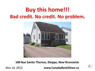 Buy this home!!!
   Bad credit. No credit. No problem.




      100 Rue Sainte Therese, Dieppe, New Brunswick
Nov 14, 2012              www.CanadaRent2Own.ca
 