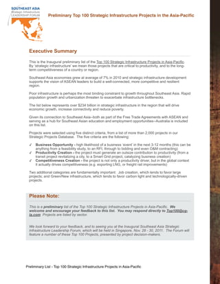 Preliminary Top 100 Strategic Infrastructure Projects in the Asia-Paciﬁc




  Executive Summary

  This is the Inaugural preliminary list of the Top 100 Strategic Infrastructure Projects in Asia-Pacific.
  By ‘strategic infrastructure’ we mean those projects that are critical to productivity, and to the long-
  term competitiveness of a country or region.

  Southeast Asia economies grew at average of 7% in 2010 and strategic infrastructure development
  supports the vision of ASEAN leaders to build a well-connected, more competitive and resilient
  region.

  Poor infrastructure is perhaps the most binding constraint to growth throughout Southeast Asia. Rapid
  population growth and urbanization threaten to exacerbate infrastructure bottlenecks.

  The list below represents over $234 billion in strategic infrastructure in the region that will drive
  economic growth, increase connectivity and reduce poverty.

  Given its connection to Southeast Asia--both as part of the Free Trade Agreements with ASEAN and
  serving as a hub for Southeast Asian education and employment opportunities--Australia is included
  on this list.

  Projects were selected using five distinct criteria, from a list of more than 2,000 projects in our
  Strategic Projects Database. The five criteria are the following:

  ✓   Business Opportunity - high likelihood of a business ‘event’ in the next 3-12 months (this can be
      anything from a feasibility study, to an RFI, through to bidding and even O&M contracting)
  ✓   Productivity Creation - the project must generate an outsize contribution to productivity (from a
      transit project revitalizing a city, to a Smart Grid project, catalyzing business creation)
  ✓   Competitiveness Creation - the project is not only a productivity driver, but in the global context
      it actually drives competitiveness (e.g. exporting LNG, or freight rail improvements)

  Two additional categories are fundamentally important: Job creation, which tends to favor large
  projects; and Green/New infrastructure, which tends to favor carbon light and technologically-driven
  projects.



  Please Note:

  This is a preliminary list of the Top 100 Strategic Infrastructure Projects in Asia-Pacific. We
  welcome and encourage your feedback to this list. You may respond directly to Top100@cg-
  la.com Projects are listed by sector.


  We look forward to your feedback, and to seeing you at the Inaugural Southeast Asia Strategic
  Infrastructure Leadership Forum, which will be held in Singapore, Nov. 28 - 30, 2011. The Forum will
  feature a number of these Top 100 Projects, presented by project decision-makers.




Preliminary List - Top 100 Strategic Infrastructure Projects in Asia-Paciﬁc
 