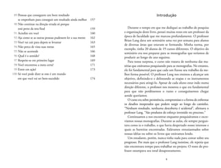 Introdução 
Durante o tempo em que me dediquei ao trabalho de pesquisa 
e organização deste livro, pensei muitas vezes em um professor da 
época de faculdade que me marcou profundamente. O professor 
Brian Lang dava um seminário uma vez por semana para alunos 
de diversas áreas que estavam se formando. Minha turma, por 
exemplo, tinha 20 alunos de 19 cursos diferentes. O objetivo do 
seminário era nos preparar para as monografias que teríamos de 
produzir ao longo do ano seguinte. 
Para nossa surpresa, o curso não tratava de nenhuma das ma-térias 
que estávamos pesquisando para as monografias. No entanto, 
ele foi fundamental para que cada um fizesse seu trabalho da me-lhor 
forma possível. O professor Lang nos ensinou a alcançar um 
objetivo, definindo-o e delineando as etapas e os instrumentos 
necessários para atingi-lo. Apesar de cada aluno estar indo numa 
direção diferente, o professor nos mostrou o que era fundamental 
para que não perdêssemos o rumo e conseguíssemos chegar 
aonde queríamos. 
Ocurso era sobre persistência, compromisso e a forma de enfrentar 
os desafios inesperados que podem surgir ao longo do caminho. 
“Nenhum resultado, nenhuma descoberta é acidental”, afirmava o 
professor Lang. “São produtos do esforço investido no processo.” 
Continuamos a nos encontrar enquanto pesquisávamos e escre-víamos 
nossas monografias. Durante as aulas, ele sempre pergun-tava 
como ia o trabalho, o que havia despertado nosso interesse e 
quais as barreiras encontradas. Falávamos entusiasmados sobre 
nossas idéias ou sobre os livros que estávamos lendo. 
Um estudante, porém, nunca tinha nada para contar sobre seu 
progresso. Por mais que o professor Lang insistisse, ele repetia que 
não encontrara tempo para trabalhar no projeto. O rosto do pro-fessor 
estampava seu total desapontamento. 
9 
89 Pessoas que conseguem um bom resultado 
se empenham para conseguir um resultado ainda melhor 157 
90 Não continue na direção errada só porque 
está perto da reta final 159 
91 Acredite em você 160 
92 Aja como se as outras pessoas pudessem ler a sua mente 162 
93 Você vai cair para depois se levantar 163 
94 Não perca de vista suas metas 165 
95 Não se acomode 166 
96 Qual é o sentido? 168 
97 Respeite-se em primeiro lugar 169 
98 Você encontrou a meta certa? 171 
99 Entre em ação! 173 
100 Só você pode dizer se este é um mundo 
em que você vai ser bem-sucedido 174 
 