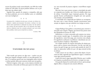 vas, uma enxurrada de projetos originais e maravilhosos surgirá 
do nada. 
Mas não é isso o que acontece, porque a criatividade não pode 
ser comprada nem vendida, não é fruto de trabalho árduo nem 
de esforço. Criatividade requer inspiração genuína. Ela surge 
quando ficamos profundamente intrigados por uma questão, 
uma situação, uma possibilidade. 
A criatividade não é despertada por dinheiro ou recompensa. 
Ela nasce com o nosso interesse, quando concentramos nossa 
atenção em alguma coisa que realmente nos intriga ou motiva. 
Z Z Z 
A Japan Railways East ganhou a concorrência para construir o 
trem-bala entre Tóquio e Nagano, que deveria ficar pronto antes 
das Olimpíadas de Inverno de 1998. 
Infelizmente, os túneis construídos pela empresa nas monta-nhas 
estavam vazando água. A companhia enviou uma equipe 
de engenheiros, muito bem paga, para encontrar uma solução. 
Os engenheiros analisaram os problemas e desenharam um con-junto 
de planos complexos e dispendiosos. 
Um simples operário da empresa desconfiou da solução pro-posta 
e pôs-se a pensar numa alternativa. Um dia, com sede, ele 
tomou um gole da água que escorria pelas paredes do túnel. O 
sabor era espetacular, melhor do que o da água mineral servida 
no almoço. 
A idéia cresceu em sua cabeça e, poucos dias depois, ele pro-curou 
seu chefe, sugerindo que engarrafassem a água e a vendessem 
como água mineral premium. 
A partir daí nasceu a água engarrafada Oshimizu, que é vendida 
em máquinas nas plataformas da ferrovia e entregue nas casas. 
Uma grande despesa foi transformada em lucro, apenas porque 
alguém olhou a situação de uma maneira diferente. 
15 
excesso de produtos sendo comercializados, mas 90% das vendas 
vinham de 10% deles. Os sócios perdiam dinheiro com os pro-dutos 
14 
que não tinham saída.” 
Segundo Hess, quando ele comprou a companhia, sabia que 
“os donos poderiam, em vez de trabalhar tanto, ter trabalhado 
com mais inteligência”. 
Z Z Z 
As pessoas têm a tendência de achar que, se houver um esforço con-siderável, 
o objetivo será alcançado. No entanto, o esforço é um dos 
fatores menos significativos na obtenção do sucesso. Isto não significa 
que o esforço não seja necessário. Mas, se for ineficiente, leva rapida-mente 
ao desânimo, pois faz as pessoas pensarem que nunca serão 
bem-sucedidas, mesmo que se empenhem ao máximo. 
SCHERNERK, 1998 
3 
Criatividade não tem preço 
Todo mundo quer pensar em algo novo – resolver um pro-blema 
que ninguém conseguiu resolver, ter uma idéia genial e iné-dita. 
E as empresas querem que seus empregados sejam criativos 
e tenham grandes idéias para aumentar ainda mais seus ganhos. 
Podemos imaginar, então, que, se uma empresa estimular seus 
funcionários, oferecendo um bônus para quem tiver idéias criati- 
 
