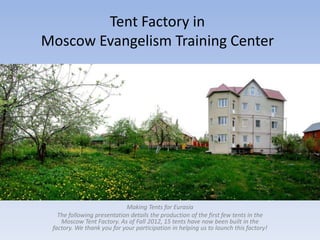 Tent Factory in
Moscow Evangelism Training Center




                            Making Tents for Eurasia
   The following presentation details the production of the first few tents in the
    Moscow Tent Factory. As of Fall 2012, 15 tents have now been built in the
 factory. We thank you for your participation in helping us to launch this factory!
 