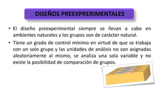 DISEÑOS PREEXPRERIMENTALES
• El diseño preexperimental siempre se llevan a cabo en
ambientes naturales y los grupos son de carácter natural.
• Tiene un grado de control mínimo en virtud de que se trabaja
con un solo grupo y las unidades de análisis no son asignadas
aleatoriamente al mismo, se analiza una sola variable y no
existe la posibilidad de comparación de grupos.
 