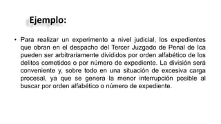 Ejemplo:
• Para realizar un experimento a nivel judicial, los expedientes
que obran en el despacho del Tercer Juzgado de Penal de Ica
pueden ser arbitrariamente divididos por orden alfabético de los
delitos cometidos o por número de expediente. La división será
conveniente y, sobre todo en una situación de excesiva carga
procesal, ya que se genera la menor interrupción posible al
buscar por orden alfabético o número de expediente.
 