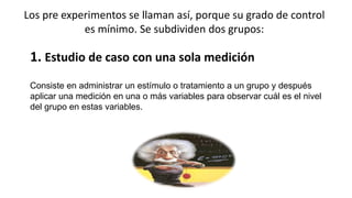 Los pre experimentos se llaman así, porque su grado de control
es mínimo. Se subdividen dos grupos:
1. Estudio de caso con una sola medición
Consiste en administrar un estímulo o tratamiento a un grupo y después
aplicar una medición en una o más variables para observar cuál es el nivel
del grupo en estas variables.
 
