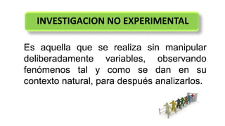 INVESTIGACION NO EXPERIMENTAL
Es aquella que se realiza sin manipular
deliberadamente variables, observando
fenómenos tal y como se dan en su
contexto natural, para después analizarlos.
 