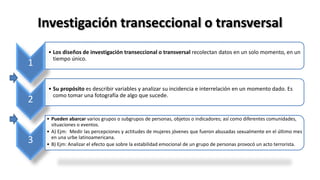 Investigación transeccional o transversal
1
• Los diseños de investigación transeccional o transversal recolectan datos en un solo momento, en un
tiempo único.
2
• Su propósito es describir variables y analizar su incidencia e interrelación en un momento dado. Es
como tomar una fotografía de algo que sucede.
3
• Pueden abarcar varios grupos o subgrupos de personas, objetos o indicadores; así como diferentes comunidades,
situaciones o eventos.
• A) Ejm: Medir las percepciones y actitudes de mujeres jóvenes que fueron abusadas sexualmente en el último mes
en una urbe latinoamericana.
• B) Ejm: Analizar el efecto que sobre la estabilidad emocional de un grupo de personas provocó un acto terrorista.
 