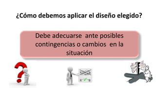 ¿Cómo debemos aplicar el diseño elegido?
Debe adecuarse ante posibles
contingencias o cambios en la
situación
 