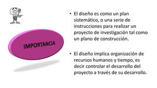 • El diseño es como un plan
sistemático, o una serie de
instrucciones para realizar un
proyecto de investigación tal como
un plano de construcción.
• El diseño implica organización de
recursos humanos y tiempo, es
decir controlar el desarrollo del
proyecto a través de su desarrollo.
 