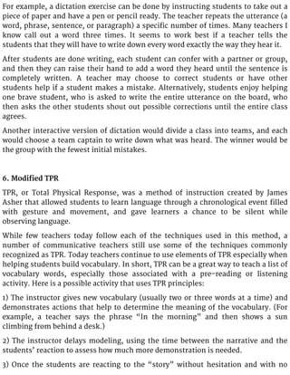 For example, a dictation exercise can be done by instructing students to take out a
piece of paper and have a pen or pencil ready. The teacher repeats the utterance (a
word, phrase, sentence, or paragraph) a specific number of times. Many teachers I
know call out a word three times. It seems to work best if a teacher tells the
students that they will have to write down every word exactly the way they hear it.
After students are done writing, each student can confer with a partner or group,
and then they can raise their hand to add a word they heard until the sentence is
completely written. A teacher may choose to correct students or have other
students help if a student makes a mistake. Alternatively, students enjoy helping
one brave student, who is asked to write the entire utterance on the board, who
then asks the other students shout out possible corrections until the entire class
agrees.
Another interactive version of dictation would divide a class into teams, and each
would choose a team captain to write down what was heard. The winner would be
the group with the fewest initial mistakes.
6. Modified TPR
TPR, or Total Physical Response, was a method of instruction created by James
Asher that allowed students to learn language through a chronological event filled
with gesture and movement, and gave learners a chance to be silent while
observing language.
While few teachers today follow each of the techniques used in this method, a
number of communicative teachers still use some of the techniques commonly
recognized as TPR. Today teachers continue to use elements of TPR especially when
helping students build vocabulary. In short, TPR can be a great way to teach a list of
vocabulary words, especially those associated with a pre-reading or listening
activity. Here is a possible activity that uses TPR principles:
1) The instructor gives new vocabulary (usually two or three words at a time) and
demonstrates actions that help to determine the meaning of the vocabulary. (For
example, a teacher says the phrase “In the morning” and then shows a sun
climbing from behind a desk.)
2) The instructor delays modeling, using the time between the narrative and the
students’ reaction to assess how much more demonstration is needed.
3) Once the students are reacting to the “story” without hesitation and with no
 