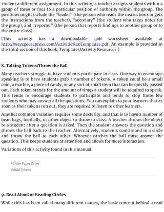 student a different assignment. In this activity, a teacher assigns students within a
group of three or four to a particular position of authority within the group. The
positions might include the “leader” (the person who reads the instructions or gets
the instructions from the teacher), “secretary” (the student who takes notes for
the group), and “reporter” (the person that reports findings to another group or to
the entire class).
[This activity has a downloadable .pdf worksheet available at
http://wayzgoosepress.com/Activitie%20Templates.pdf. An example is provided in
the third section of this book, Templates/Activity Resources.]
8. Talking Tokens/Throw the Ball
Many teachers struggle to have students participate in class. One way to encourage
speaking is to have students grab a number of tokens. A token could be a small
coin, a marble, a piece of candy, or any sort of small item that can be quickly passed
out. Each token stands for the amount of times a student will be required to speak.
This tends to encourage students to participate and tends to stop those few
students who may answer all the questions. You can explain to your learners that as
soon as their tokens run out, they are required to listen to other learners.
Another common variation requires some dexterity, and that is to have a number of
bean bags, footballs, or other object to throw in class. A teacher throws the object
to a student after a question is asked. Then the student answers the question and
throws the ball back to the teacher. Alternatively, students could stand in a circle
and throw the ball to each other. Whoever catches the ball must answer the
question. This keeps students at attention and allows for more interaction.
Variations of this activity found in this manual:
• Toilet Paper Caper
•M&M Tokens
9. Read Aloud or Reading Circles
While this has been called many different names, the basic concept behind a read
 