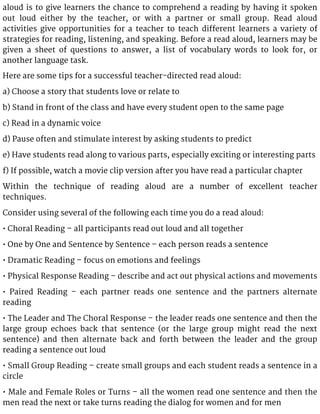 aloud is to give learners the chance to comprehend a reading by having it spoken
out loud either by the teacher, or with a partner or small group. Read aloud
activities give opportunities for a teacher to teach different learners a variety of
strategies for reading, listening, and speaking. Before a read aloud, learners may be
given a sheet of questions to answer, a list of vocabulary words to look for, or
another language task.
Here are some tips for a successful teacher-directed read aloud:
a) Choose a story that students love or relate to
b) Stand in front of the class and have every student open to the same page
c) Read in a dynamic voice
d) Pause often and stimulate interest by asking students to predict
e) Have students read along to various parts, especially exciting or interesting parts
f) If possible, watch a movie clip version after you have read a particular chapter
Within the technique of reading aloud are a number of excellent teacher
techniques.
Consider using several of the following each time you do a read aloud:
• Choral Reading – all participants read out loud and all together
• One by One and Sentence by Sentence – each person reads a sentence
• Dramatic Reading – focus on emotions and feelings
• Physical Response Reading – describe and act out physical actions and movements
• Paired Reading – each partner reads one sentence and the partners alternate
reading
• The Leader and The Choral Response – the leader reads one sentence and then the
large group echoes back that sentence (or the large group might read the next
sentence) and then alternate back and forth between the leader and the group
reading a sentence out loud
• Small Group Reading – create small groups and each student reads a sentence in a
circle
• Male and Female Roles or Turns – all the women read one sentence and then the
men read the next or take turns reading the dialog for women and for men
 