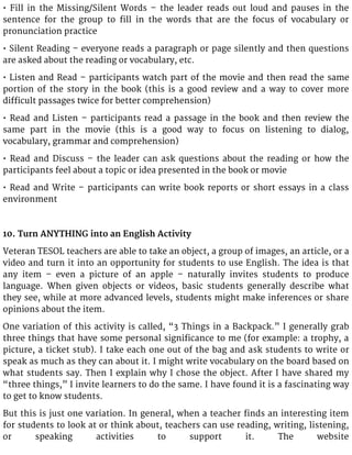 • Fill in the Missing/Silent Words – the leader reads out loud and pauses in the
sentence for the group to fill in the words that are the focus of vocabulary or
pronunciation practice
• Silent Reading – everyone reads a paragraph or page silently and then questions
are asked about the reading or vocabulary, etc.
• Listen and Read – participants watch part of the movie and then read the same
portion of the story in the book (this is a good review and a way to cover more
difficult passages twice for better comprehension)
• Read and Listen – participants read a passage in the book and then review the
same part in the movie (this is a good way to focus on listening to dialog,
vocabulary, grammar and comprehension)
• Read and Discuss – the leader can ask questions about the reading or how the
participants feel about a topic or idea presented in the book or movie
• Read and Write – participants can write book reports or short essays in a class
environment
10. Turn ANYTHING into an English Activity
Veteran TESOL teachers are able to take an object, a group of images, an article, or a
video and turn it into an opportunity for students to use English. The idea is that
any item – even a picture of an apple – naturally invites students to produce
language. When given objects or videos, basic students generally describe what
they see, while at more advanced levels, students might make inferences or share
opinions about the item.
One variation of this activity is called, “3 Things in a Backpack.” I generally grab
three things that have some personal significance to me (for example: a trophy, a
picture, a ticket stub). I take each one out of the bag and ask students to write or
speak as much as they can about it. I might write vocabulary on the board based on
what students say. Then I explain why I chose the object. After I have shared my
“three things,” I invite learners to do the same. I have found it is a fascinating way
to get to know students.
But this is just one variation. In general, when a teacher finds an interesting item
for students to look at or think about, teachers can use reading, writing, listening,
or speaking activities to support it. The website
 