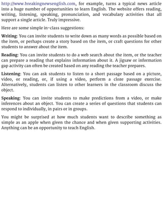 http://www.breakingnewsenglish.com, for example, turns a typical news article
into a huge number of opportunities to learn English. The website offers reading,
writing, listening, speaking, pronunciation, and vocabulary activities that all
support a single article. Truly impressive.
Here are some simple in-class suggestions:
Writing: You can invite students to write down as many words as possible based on
the item, or perhaps create a story based on the item, or craft questions for other
students to answer about the item.
Reading: You can invite students to do a web search about the item, or the teacher
can prepare a reading that explains information about it. A jigsaw or information
gap activity can often be created based on any reading the teacher prepares.
Listening: You can ask students to listen to a short passage based on a picture,
video, or reading, or, if using a video, perform a cloze passage exercise.
Alternatively, students can listen to other learners in the classroom discuss the
object.
Speaking: You can invite students to make predictions from a video, or make
inferences about an object. You can create a series of questions that students can
respond to individually, in pairs or in groups.
You might be surprised at how much students want to describe something as
simple as an apple when given the chance and when given supporting activities.
Anything can be an opportunity to teach English.
 