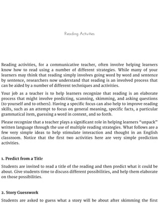 Reading Activities
Reading activities, for a communicative teacher, often involve helping learners
know how to read using a number of different strategies. While many of your
learners may think that reading simply involves going word by word and sentence
by sentence, researchers now understand that reading is an involved process that
can be aided by a number of different techniques and activities.
Your job as a teacher is to help learners recognize that reading is an elaborate
process that might involve predicting, scanning, skimming, and asking questions
(to yourself and to others). Having a specific focus can also help to improve reading
skills, such as an attempt to focus on general meaning, specific facts, a particular
grammatical item, guessing a word in context, and so forth.
Please recognize that a teacher plays a significant role in helping learners “unpack”
written language through the use of multiple reading strategies. What follows are a
few very simple ideas to help stimulate interaction and thought in an English
classroom. Notice that the first two activities here are very simple prediction
activities.
1. Predict from a Title
Students are invited to read a title of the reading and then predict what it could be
about. Give students time to discuss different possibilities, and help them elaborate
on those possibilities.
2. Story Guesswork
Students are asked to guess what a story will be about after skimming the first
 