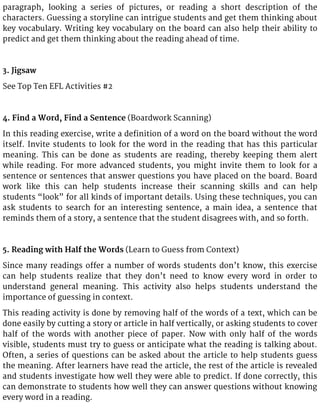 paragraph, looking a series of pictures, or reading a short description of the
characters. Guessing a storyline can intrigue students and get them thinking about
key vocabulary. Writing key vocabulary on the board can also help their ability to
predict and get them thinking about the reading ahead of time.
3. Jigsaw
See Top Ten EFL Activities #2
4. Find a Word, Find a Sentence (Boardwork Scanning)
In this reading exercise, write a definition of a word on the board without the word
itself. Invite students to look for the word in the reading that has this particular
meaning. This can be done as students are reading, thereby keeping them alert
while reading. For more advanced students, you might invite them to look for a
sentence or sentences that answer questions you have placed on the board. Board
work like this can help students increase their scanning skills and can help
students “look” for all kinds of important details. Using these techniques, you can
ask students to search for an interesting sentence, a main idea, a sentence that
reminds them of a story, a sentence that the student disagrees with, and so forth.
5. Reading with Half the Words (Learn to Guess from Context)
Since many readings offer a number of words students don’t know, this exercise
can help students realize that they don’t need to know every word in order to
understand general meaning. This activity also helps students understand the
importance of guessing in context.
This reading activity is done by removing half of the words of a text, which can be
done easily by cutting a story or article in half vertically, or asking students to cover
half of the words with another piece of paper. Now with only half of the words
visible, students must try to guess or anticipate what the reading is talking about.
Often, a series of questions can be asked about the article to help students guess
the meaning. After learners have read the article, the rest of the article is revealed
and students investigate how well they were able to predict. If done correctly, this
can demonstrate to students how well they can answer questions without knowing
every word in a reading.
 
