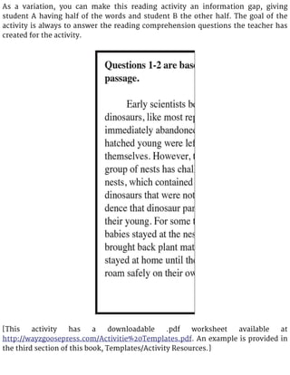 As a variation, you can make this reading activity an information gap, giving
student A having half of the words and student B the other half. The goal of the
activity is always to answer the reading comprehension questions the teacher has
created for the activity.
[This activity has a downloadable .pdf worksheet available at
http://wayzgoosepress.com/Activitie%20Templates.pdf. An example is provided in
the third section of this book, Templates/Activity Resources.]
 
