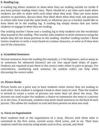 8. Reading Log
A reading log allows students to show what they are reading outside (or inside if
you have private reading time) class. There should be a set time each week when
students are able to share with each other what they read. They can write down
answers to questions, discuss what they liked about what they read, ask questions
to others who have read the same book, or whatever you as a teacher would like to
have them do in the reading log. A reading log simply means that you invite
students to engage in what they are reading.
One reading teacher I know uses a reading log to help students use the vocabulary
they learned in the reading. This teacher asks students to write sentences using the
words they did not know previous to the reading. Another reading teacher I know
invites students to write a story based on a minor character, or write as if they were
one of the characters.
9. Scrambled Sentences
Several sentences from the reading (for example, 5-6 for beginners, and as many as
10 sentences for advanced learners) are cut into equal-sized strips of paper.
Students are required to put them in the correct order either in pairs or groups. For
convenience, numbering each sentence (in random order) can help when
discussing the correct order.
10. Picture Books
Picture books are a great way to have students relate stories they are reading to
each other. Each student is assigned a book or short story to read. Then the student
is invited to create a series of pictures (no more than 10) about the story. The
pictures are used to give the students a chance to summarize the story to a partner
or to the class. If necessary, students may write small sentences on the back of each
picture. This allows for students to read and then present on what was read.
11. Focus on Organization
Have students look at the organization of a story. Discuss with them what is
contained in the first scene, second scene, third scene, and so on. Then have
students retell the story by using words such as first, second, and third.
 