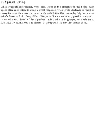 18. Alphabet Reading
While students are reading, write each letter of the alphabet on the board, with
space after each letter to write a small response. Then invite students to recall as
many facts as they can that start with each letter (For example, “Apricots were
John’s favorite fruit. Betty didn’t like John.”) As a variation, provide a sheet of
paper with each letter of the alphabet. Individually or in groups, tell students to
complete the worksheet. The student or group with the most responses wins.
 